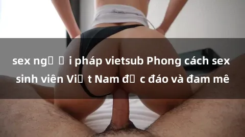 sex người pháp vietsub Phong cách sex sinh viên Việt Nam độc đáo và đam mê